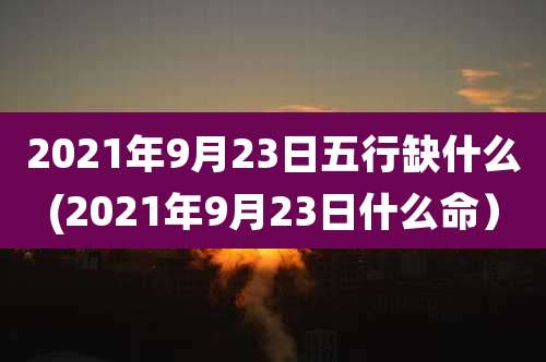 2021年9月23日五行缺什么(2021年9月23日什么命)
