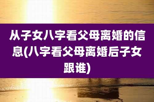 从子女八字看父母离婚的信息(八字看父母离婚后子女跟谁)