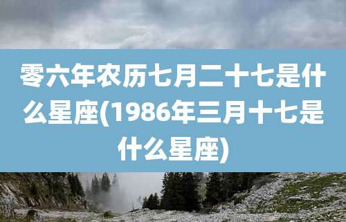 零六年农历七月二十七是什么星座(1986年三月十七是什么星座)