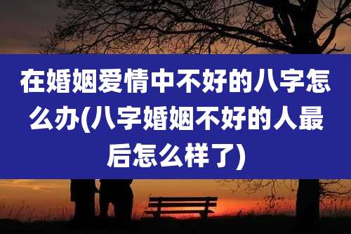 在婚姻爱情中不好的八字怎么办(八字婚姻不好的人最后怎么样了)