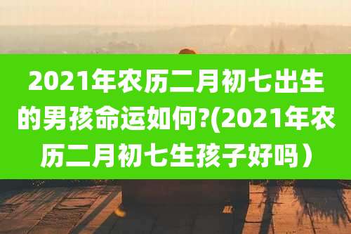 2021年农历二月初七出生的男孩命运如何?(2021年农历二月初七生孩子好吗）