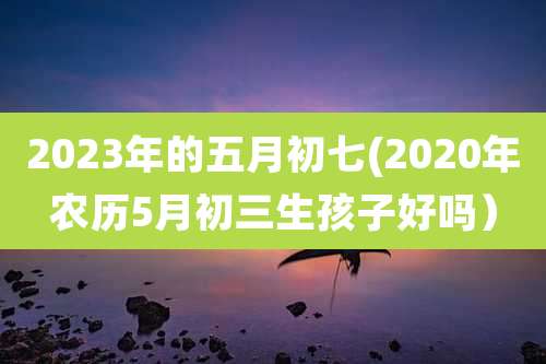 2023年的五月初七(2020年农历5月初三生孩子好吗)