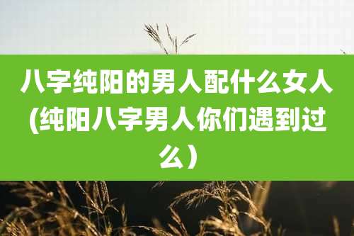 八字纯阳的男人配什么女人(纯阳八字男人你们遇到过么)