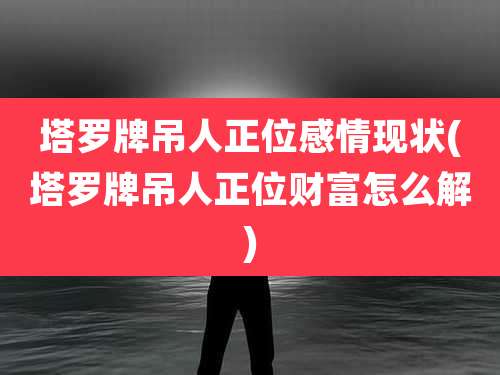 塔罗牌吊人正位感情现状(塔罗牌吊人正位财富怎么解)
