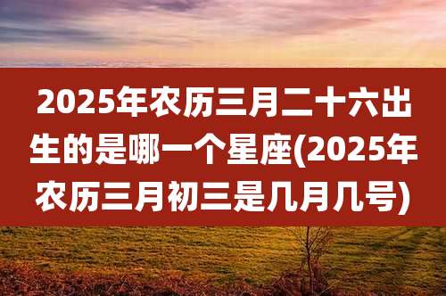 2025年农历三月二十六出生的是哪一个星座(2025年农历三月初三是几月几号)