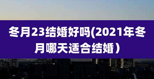 冬月23结婚好吗(2021年冬月哪天适合结婚）