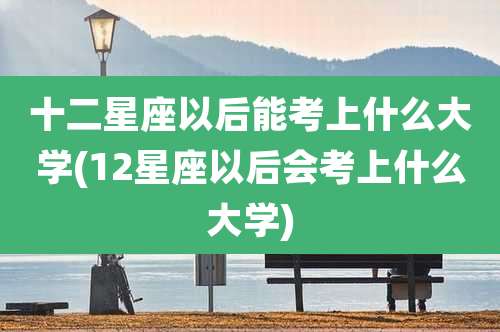十二星座以后能考上什么大学(12星座以后会考上什么大学)