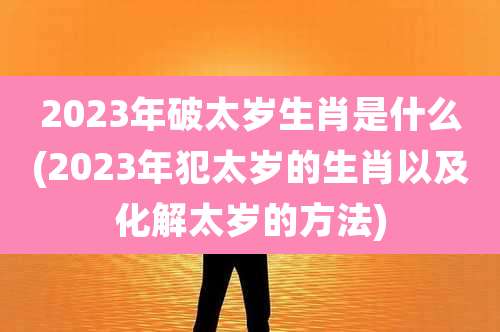 2023年破太岁生肖是什么(2023年犯太岁的生肖以及化解太岁的方法)