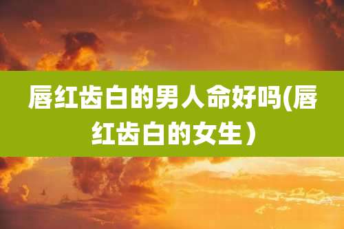 唇红齿白的男人命好吗(唇红齿白的女生)