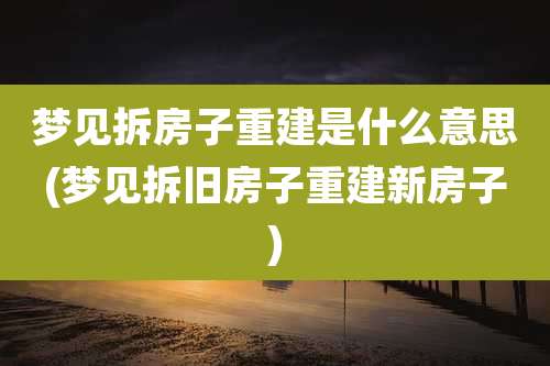 梦见拆房子重建是什么意思(梦见拆旧房子重建新房子)