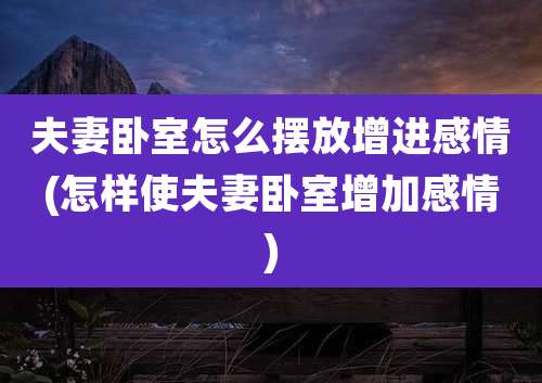 夫妻卧室怎么摆放增进感情(怎样使夫妻卧室增加感情)