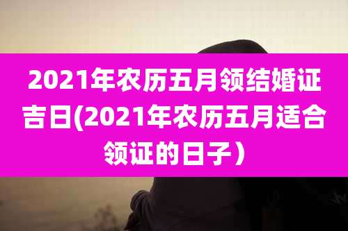 2021年农历五月领结婚证吉日(2021年农历五月适合领证的日子)