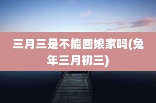 三月三是不能回娘家吗(兔年三月初三)