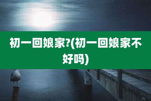 初一回娘家?(初一回娘家不好吗)