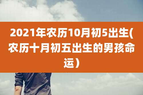 2021年农历10月初5出生(农历十月初五出生的男孩命运)
