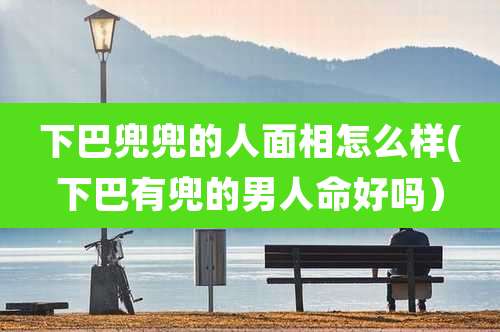 下巴兜兜的人面相怎么样(下巴有兜的男人命好吗）