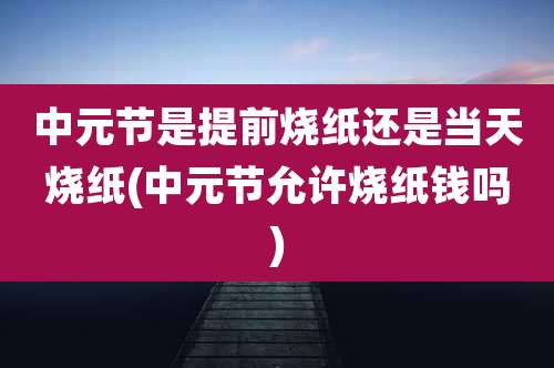 中元节是提前烧纸还是当天烧纸(中元节允许烧纸钱吗)