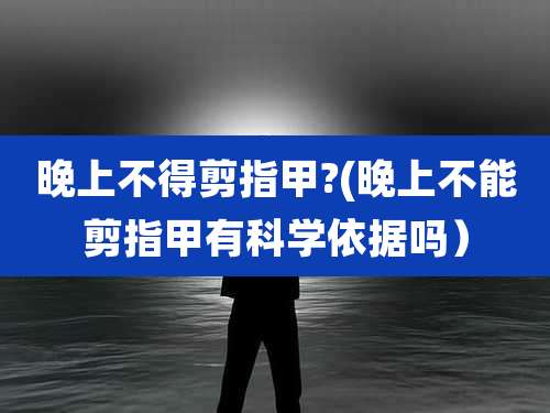 晚上不得剪指甲?(晚上不能剪指甲有科学依据吗）