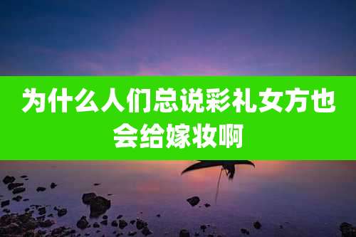 为什么人们总说彩礼女方也会给嫁妆啊