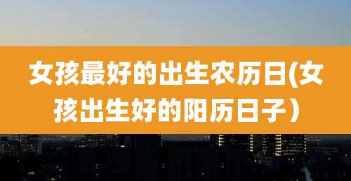 女孩最好的出生农历日(女孩出生好的阳历日子)