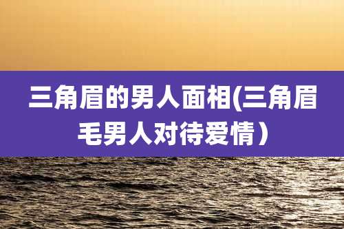 三角眉的男人面相(三角眉毛男人对待爱情)