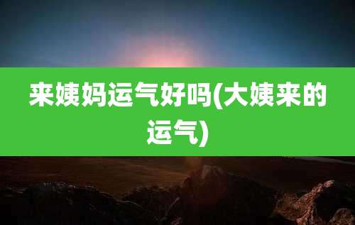 来姨妈运气好吗(大姨来的运气)