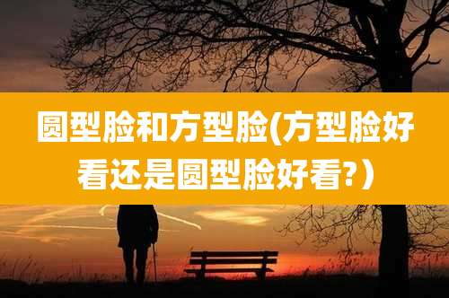 圆型脸和方型脸(方型脸好看还是圆型脸好看?)