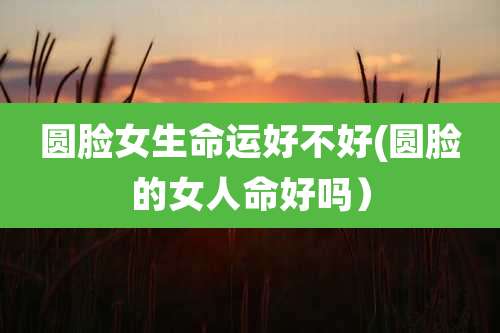 圆脸女生命运好不好(圆脸的女人命好吗）