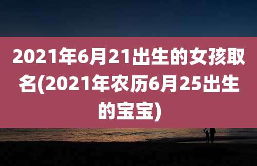 2021年6月21出生的女孩取名(2021年农历6月25出生的宝宝)