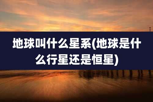 地球叫什么星系(地球是什么行星还是恒星)