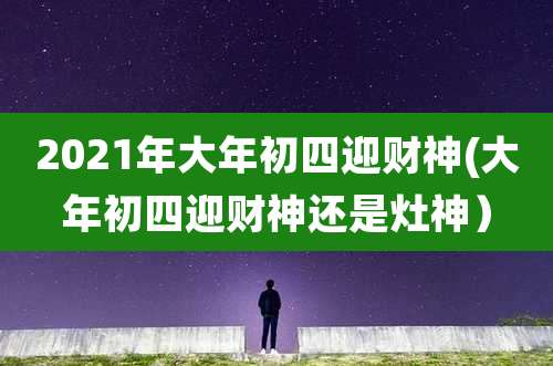2021年大年初四迎财神(大年初四迎财神还是灶神）