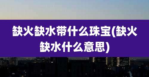 缺火缺水带什么珠宝(缺火缺水什么意思)