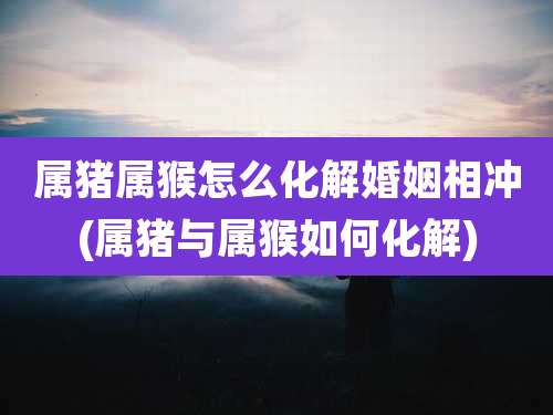 属猪属猴怎么化解婚姻相冲(属猪与属猴如何化解)