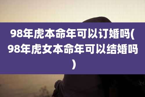 98年虎本命年可以订婚吗(98年虎女本命年可以结婚吗）