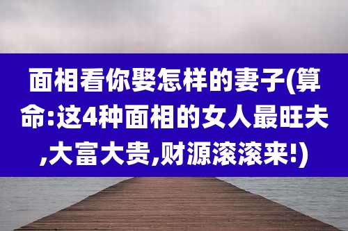 面相看你娶怎样的妻子(算命:这4种面相的女人最旺夫,大富大贵,财源滚滚来!)