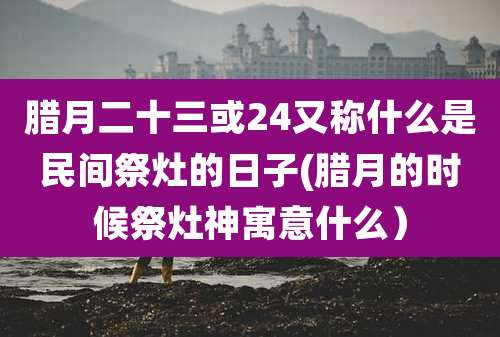 腊月二十三或24又称什么是民间祭灶的日子(腊月的时候祭灶神寓意什么）