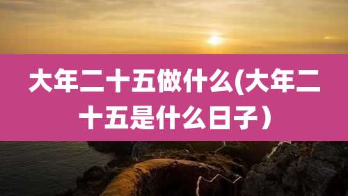 大年二十五做什么(大年二十五是什么日子)