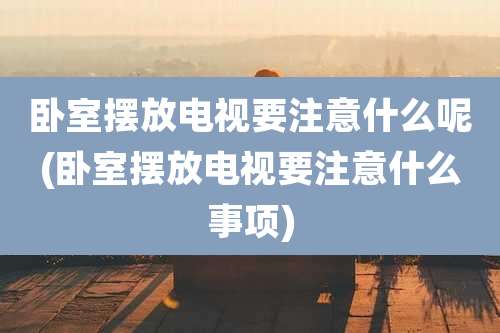 卧室摆放电视要注意什么呢(卧室摆放电视要注意什么事项)