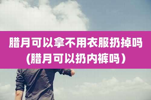 腊月可以拿不用衣服扔掉吗(腊月可以扔内裤吗)