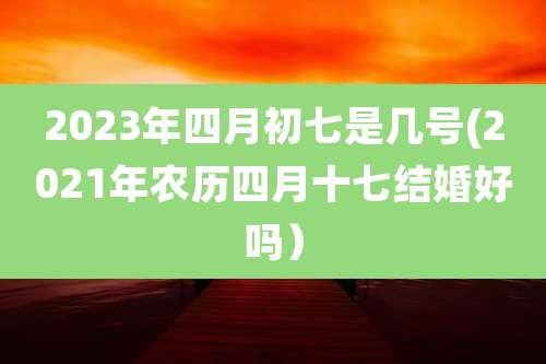 2023年四月初七是几号(2021年农历四月十七结婚好吗）