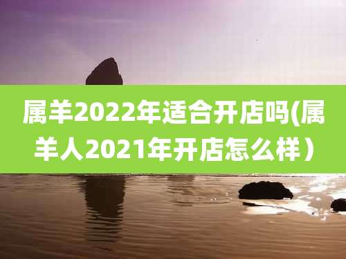 属羊2022年适合开店吗(属羊人2021年开店怎么样)