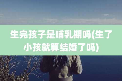 生完孩子是哺乳期吗(生了小孩就算结婚了吗)