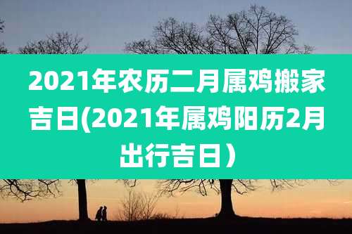 2021年农历二月属鸡搬家吉日(2021年属鸡阳历2月出行吉日)