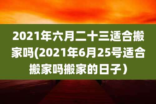 2021年六月二十三适合搬家吗(2021年6月25号适合搬家吗搬家的日子)