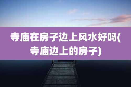 寺庙在房子边上风水好吗(寺庙边上的房子)