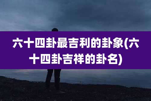 六十四卦最吉利的卦象(六十四卦吉祥的卦名)
