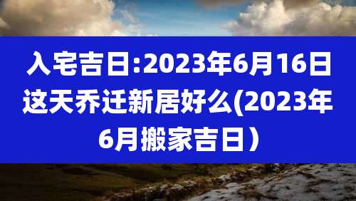 入宅吉日:2023年6月16日这天乔迁新居好么(2023年6月搬家吉日）