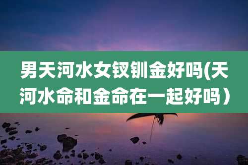 男天河水女钗钏金好吗(天河水命和金命在一起好吗)
