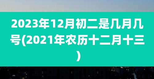 2023年12月初二是几月几号(2021年农历十二月十三)