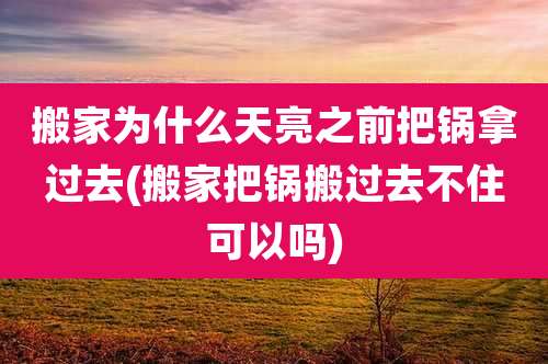 搬家为什么天亮之前把锅拿过去(搬家把锅搬过去不住可以吗)